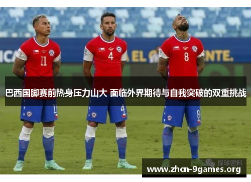 巴西国脚赛前热身压力山大 面临外界期待与自我突破的双重挑战