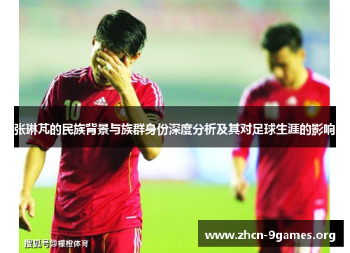 张琳芃的民族背景与族群身份深度分析及其对足球生涯的影响